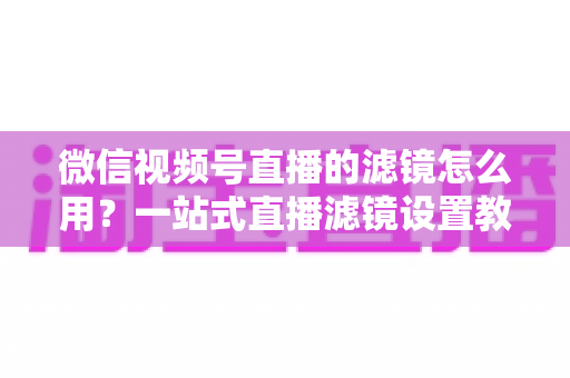 微信视频号直播的滤镜怎么用?一站式直播滤镜设置教程与美颜优化实战指南 微信视频号直播的滤镜怎么用?一站式直播滤镜设置教程与美颜优化实战指南