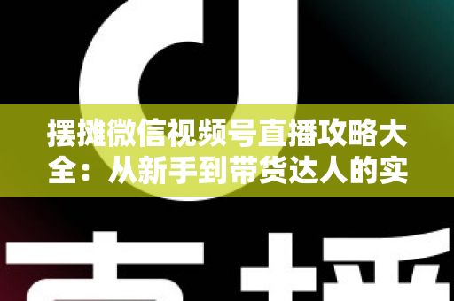 摆摊微信视频号直播攻略大全：从新手到带货达人的实战指南