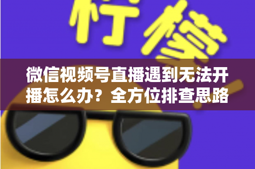 微信视频号直播遇到无法开播怎么办？全方位排查思路与实用解决方案一网打尽