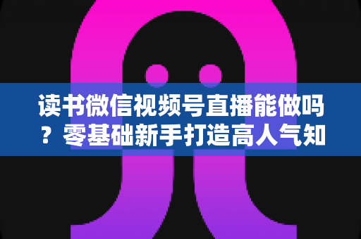 读书微信视频号直播能做吗?零基础新手打造高人气知识直播间的全攻略 读书微信视频号直播能做吗?零基础新手打造高人气知识直播间的全攻略
