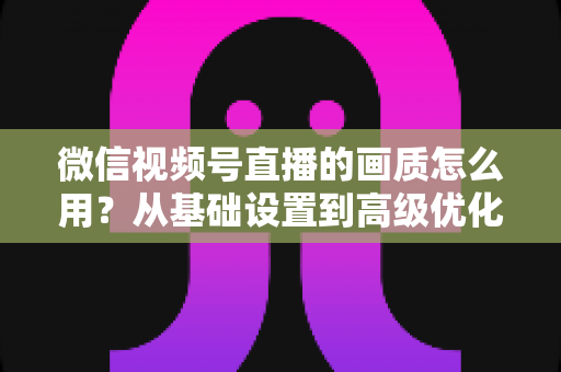 微信视频号直播的画质怎么用？从基础设置到高级优化的一站式画质提升指南