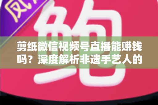 剪纸微信视频号直播能赚钱吗?深度解析非遗手艺人的直播变现之路 剪纸微信视频号直播能赚钱吗?深度解析非遗手艺人的直播变现之路