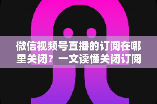 微信视频号直播的订阅在哪里关闭？一文读懂关闭订阅的完整操作指南