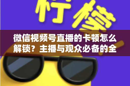 微信视频号直播的卡顿怎么解锁？主播与观众必备的全流程优化指南