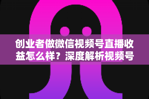 创业者做微信视频号直播收益怎么样？深度解析视频号直播的真实收益、变现模式与实操攻略