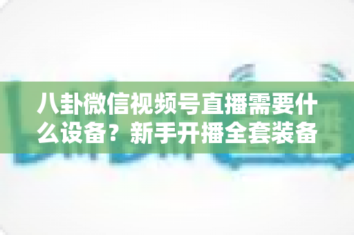 八卦微信视频号直播需要什么设备？新手开播全套装备清单与避坑指南全解析