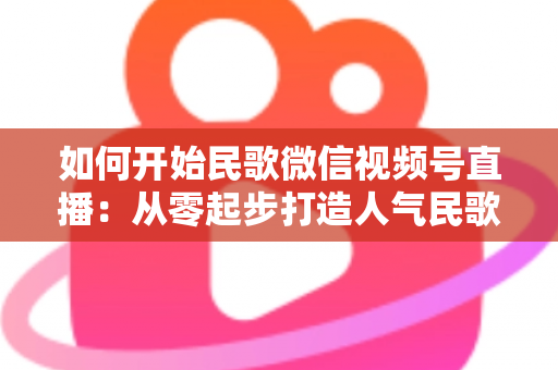 如何开始民歌微信视频号直播：从零起步打造人气民歌直播间的完整指南