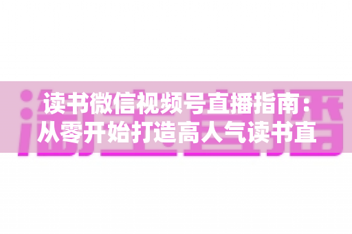 读书微信视频号直播指南:从零开始打造高人气读书直播间的完整攻略 读书微信视频号直播指南:从零开始打造高人气读书直播间的完整攻略
