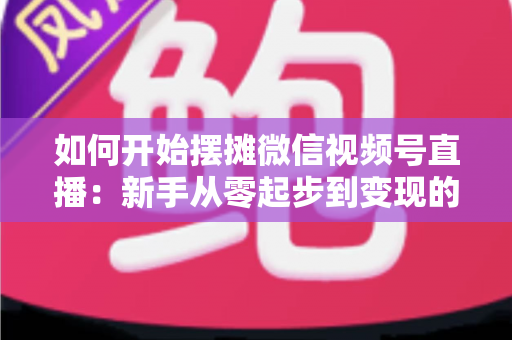 如何开始摆摊微信视频号直播:新手从零起步到变现的完整实战攻略 如何开始摆摊微信视频号直播:新手从零起步到变现的完整实战攻略