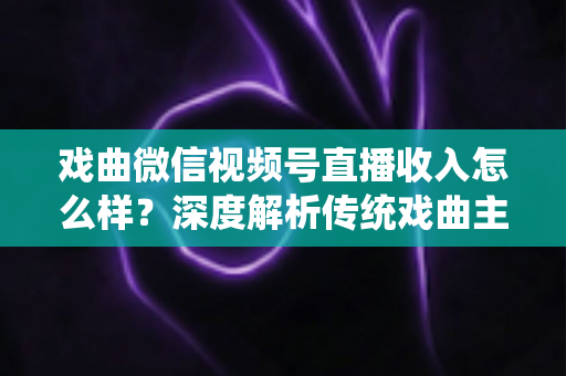 戏曲微信视频号直播收入怎么样？深度解析传统戏曲主播的变现现状与增收攻略