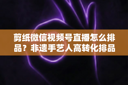 剪纸微信视频号直播怎么排品？非遗手艺人高转化排品实战指南