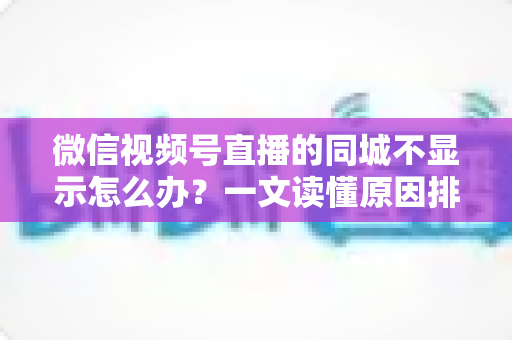微信视频号直播的同城不显示怎么办？一文读懂原因排查与高效解决技巧