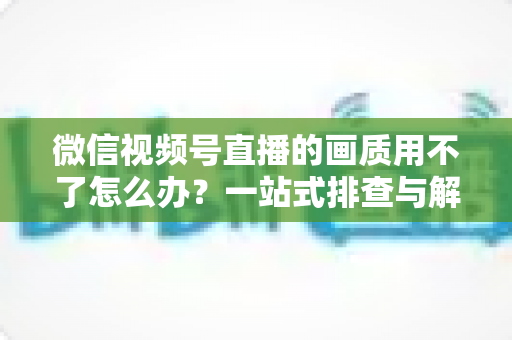 微信视频号直播的画质用不了怎么办?一站式排查与解决方案全攻略 微信视频号直播的画质用不了怎么办?一站式排查与解决方案全攻略