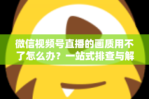 微信视频号直播的画质用不了怎么办？一站式排查与解决方案全攻略