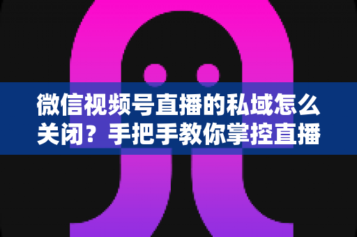 微信视频号直播的私域怎么关闭？手把手教你掌控直播隐私与流量设置的完整指南