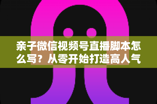 亲子微信视频号直播脚本怎么写？从零开始打造高人气亲子直播的完整攻略