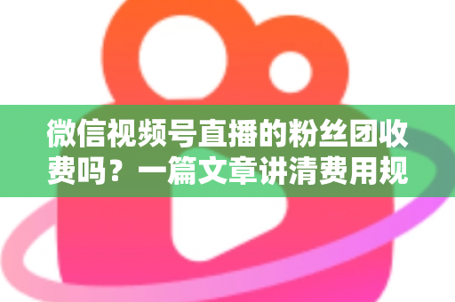 微信视频号直播的粉丝团收费吗？一篇文章讲清费用规则、粉丝权益与理性消费指南