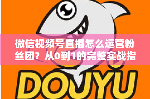微信视频号直播怎么运营粉丝团？从0到1的完整实战指南与技巧解析