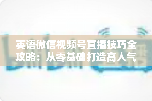 英语微信视频号直播技巧全攻略:从零基础打造高人气英语直播间的实战指南 英语微信视频号直播技巧全攻略:从零基础打造高人气英语直播间的实战指南