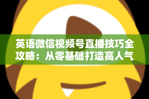 英语微信视频号直播技巧全攻略：从零基础打造高人气英语直播间的实战指南