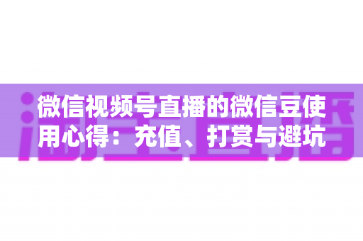 微信视频号直播的微信豆使用心得：充值、打赏与避坑的一站式实战指南