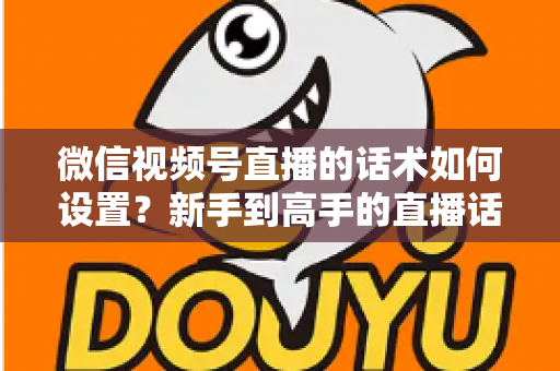 微信视频号直播的话术如何设置？新手到高手的直播话术搭建全流程指南