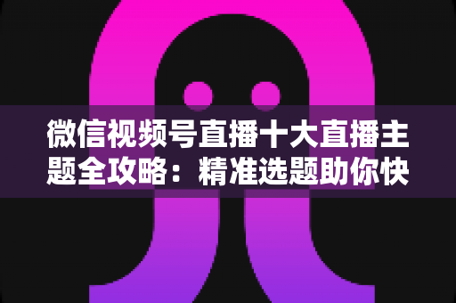 微信视频号直播十大直播主题全攻略:精准选题助你快速涨粉变现的实战指南 微信视频号直播十大直播主题全攻略:精准选题助你快速涨粉变现的实战指南