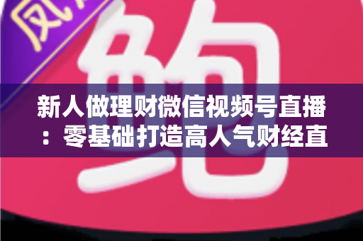 新人做理财微信视频号直播：零基础打造高人气财经直播间的实战全攻略