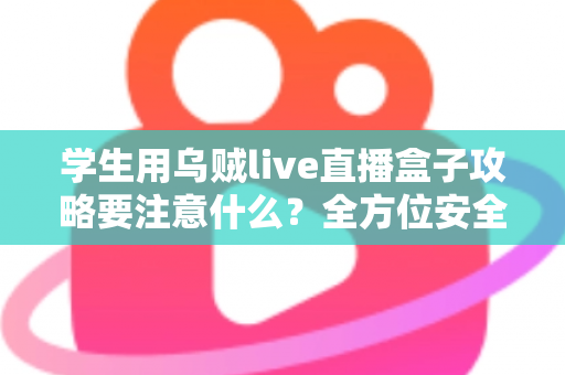 学生用乌贼live直播盒子攻略要注意什么？全方位安全使用指南与实用技巧详解