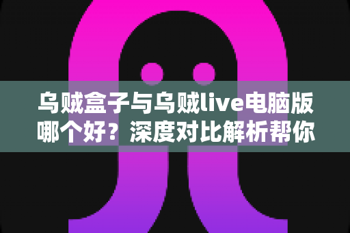 乌贼盒子与乌贼live电脑版哪个好？深度对比解析帮你找到最适合的观影利器