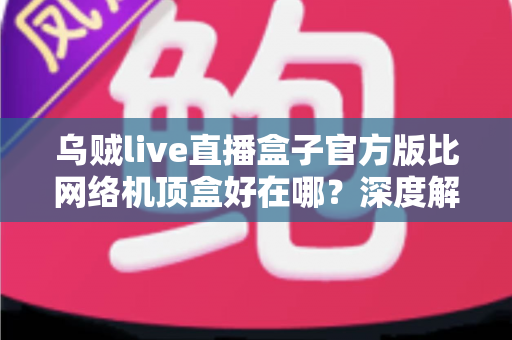 乌贼live直播盒子官方版比网络机顶盒好在哪？深度解析轻量级直播软件的核心优势与选购指南
