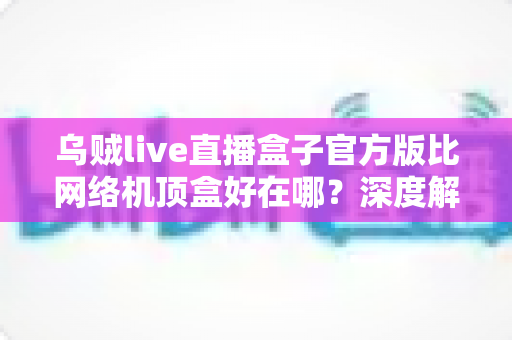 乌贼live直播盒子官方版比网络机顶盒好在哪？深度解析轻量级直播软件的核心优势与选购指南