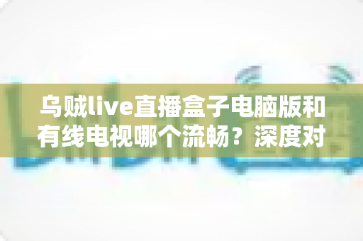 乌贼live直播盒子电脑版和有线电视哪个流畅?深度对比分析与观看体验全指南 乌贼live直播盒子电脑版和有线电视哪个流畅?深度对比分析与观看体验全指南