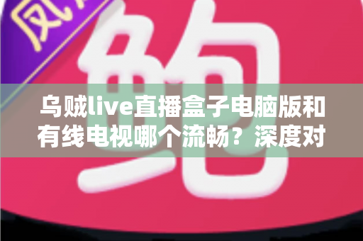 乌贼live直播盒子电脑版和有线电视哪个流畅?深度对比分析与观看体验全指南 乌贼live直播盒子电脑版和有线电视哪个流畅?深度对比分析与观看体验全指南