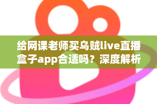 给网课老师买乌贼live直播盒子app合适吗？深度解析与选购决策全指南