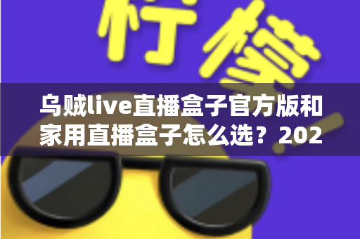 乌贼live直播盒子官方版和家用直播盒子怎么选?2025年最新选购指南助你一键避坑 乌贼live直播盒子官方版和家用直播盒子怎么选?2025年最新选购指南助你一键避坑