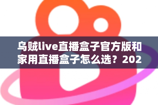 乌贼live直播盒子官方版和家用直播盒子怎么选?2025年最新选购指南助你一键避坑 乌贼live直播盒子官方版和家用直播盒子怎么选?2025年最新选购指南助你一键避坑