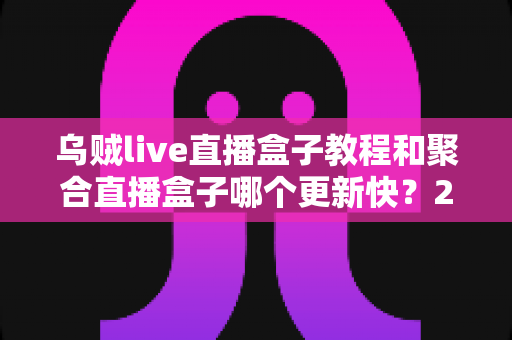 乌贼live直播盒子教程和聚合直播盒子哪个更新快？2025最新实测对比全解析