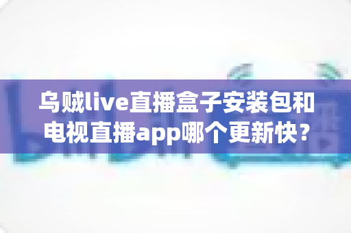 乌贼live直播盒子安装包和电视直播app哪个更新快？深度对比分析与实用指南