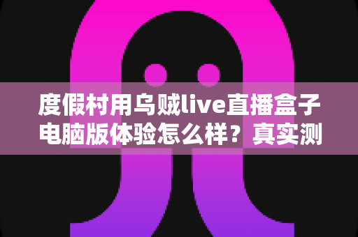 度假村用乌贼live直播盒子电脑版体验怎么样？真实测评与运营实战全解析