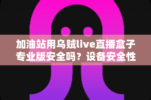 加油站用乌贼live直播盒子专业版安全吗?设备安全性全面解析与合规使用指南 加油站用乌贼live直播盒子专业版安全吗?设备安全性全面解析与合规使用指南