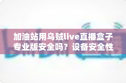 加油站用乌贼live直播盒子专业版安全吗？设备安全性全面解析与合规使用指南