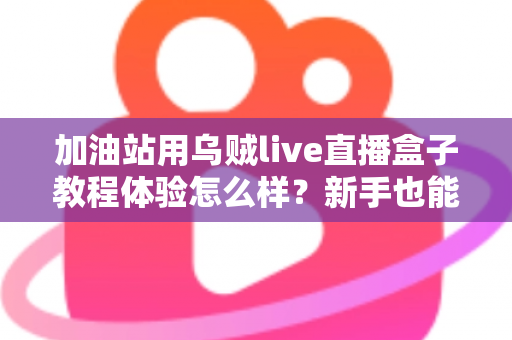 加油站用乌贼live直播盒子教程体验怎么样?新手也能快速上手的全流程实测分享 加油站用乌贼live直播盒子教程体验怎么样?新手也能快速上手的全流程实测分享