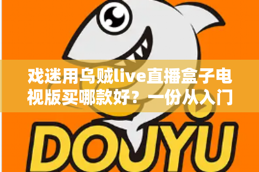 戏迷用乌贼live直播盒子电视版买哪款好？一份从入门到旗舰的实用选购攻略