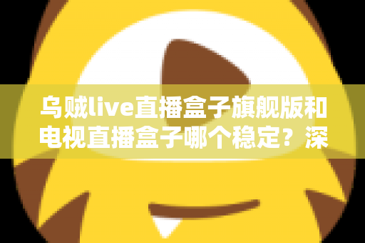 乌贼live直播盒子旗舰版和电视直播盒子哪个稳定？深度对比解析帮您选对观影利器