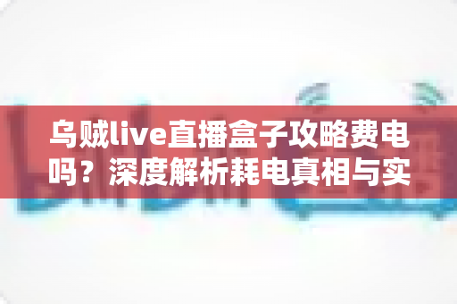 乌贼live直播盒子攻略费电吗？深度解析耗电真相与实用省电指南