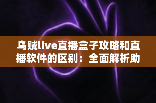乌贼live直播盒子攻略和直播软件的区别:全面解析助你选对直播方案 乌贼live直播盒子攻略和直播软件的区别:全面解析助你选对直播方案