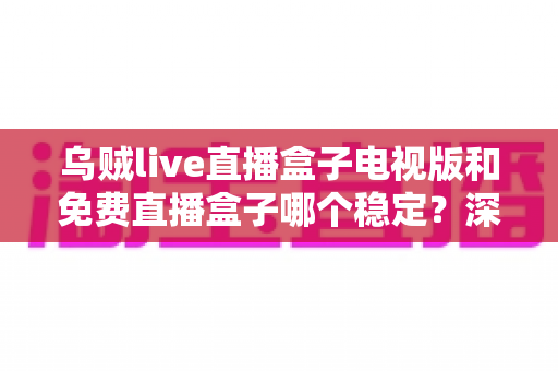乌贼live直播盒子电视版和免费直播盒子哪个稳定？深度对比解析与选购指南