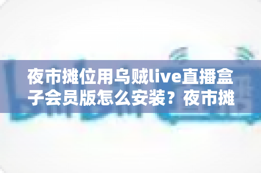 夜市摊位用乌贼live直播盒子会员版怎么安装？夜市摊主直播带货零基础安装全攻略