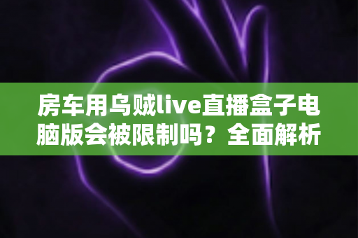 房车用乌贼live直播盒子电脑版会被限制吗?全面解析限制风险与实用应对指南 房车用乌贼live直播盒子电脑版会被限制吗?全面解析限制风险与实用应对指南